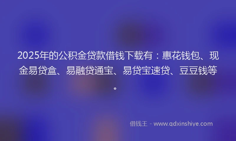 2025年的公积金贷款借钱下载有：惠花钱包、现金易贷盒、易融贷通宝、易贷宝速贷、豆豆钱等。