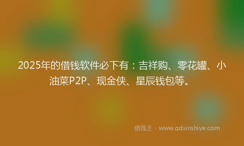 2025年的借钱软件必下有：吉祥购、零花罐、小油菜P2P、现金侠、星辰钱包等。