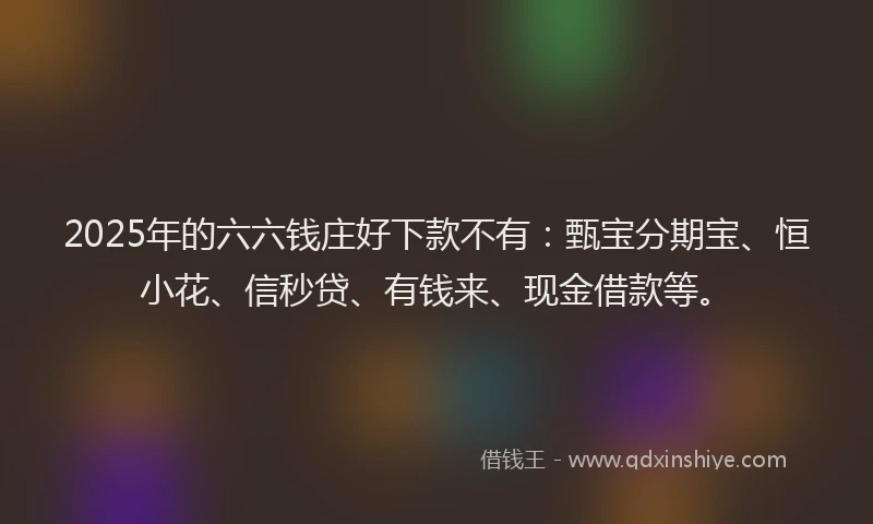 2025年的六六钱庄好下款不有：甄宝分期宝、恒小花、信秒贷、有钱来、现金借款等。