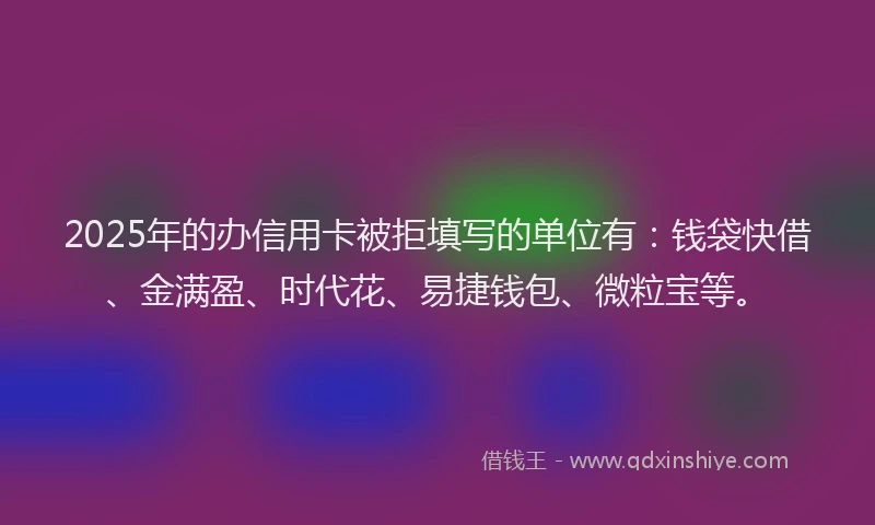 2025年的办信用卡被拒填写的单位有：钱袋快借、金满盈、时代花、易捷钱包、微粒宝等。
