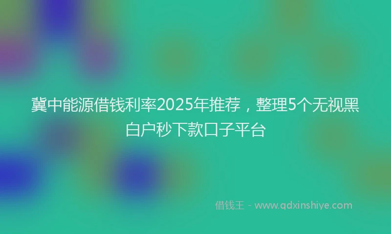 冀中能源借钱利率2025年推荐，整理5个无视黑白户秒下款口子平台
