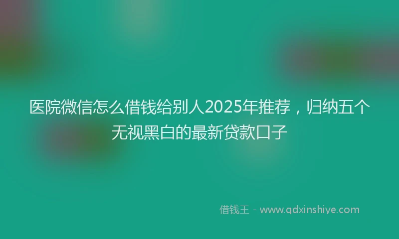 医院微信怎么借钱给别人2025年推荐，归纳五个无视黑白的最新贷款口子
