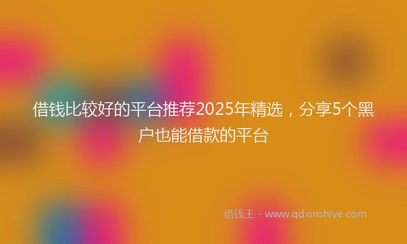 借钱比较好的平台推荐2025年精选，分享5个黑户也能借款的平台