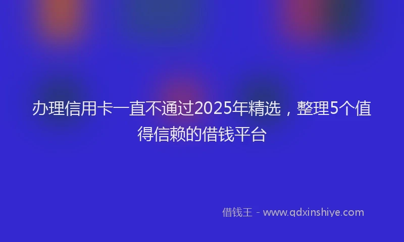 办理信用卡一直不通过2025年精选，整理5个值得信赖的借钱平台