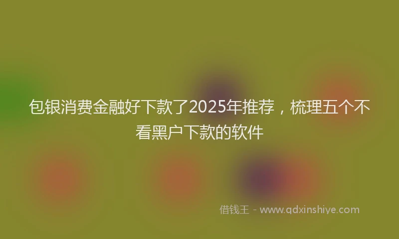 包银消费金融好下款了2025年推荐，梳理五个不看黑户下款的软件