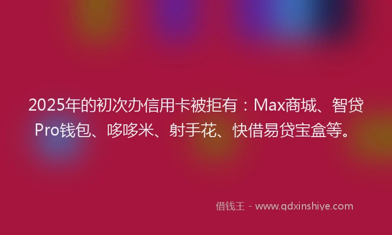 2025年的初次办信用卡被拒有：Max商城、智贷Pro钱包、哆哆米、射手花、快借易贷宝盒等。