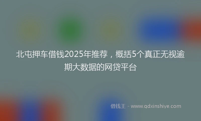 北屯押车借钱2025年推荐，概括5个真正无视逾期大数据的网贷平台