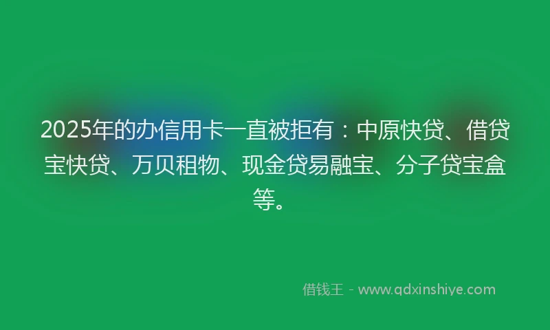 2025年的办信用卡一直被拒有：中原快贷、借贷宝快贷、万贝租物、现金贷易融宝、分子贷宝盒等。