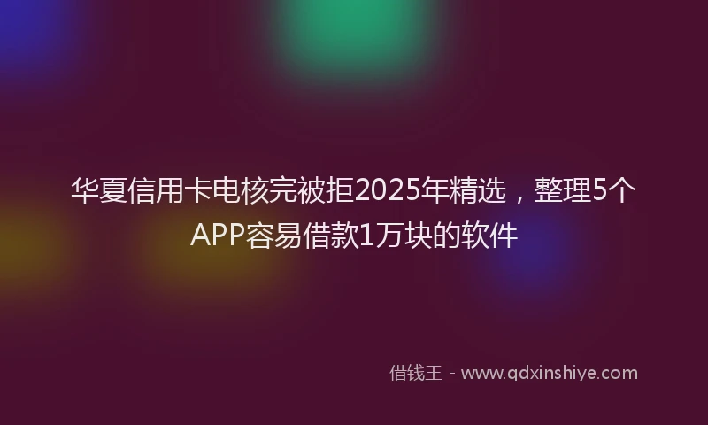 华夏信用卡电核完被拒2025年精选，整理5个APP容易借款1万块的软件