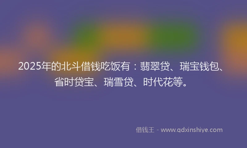 2025年的北斗借钱吃饭有：翡翠贷、瑞宝钱包、省时贷宝、瑞雪贷、时代花等。