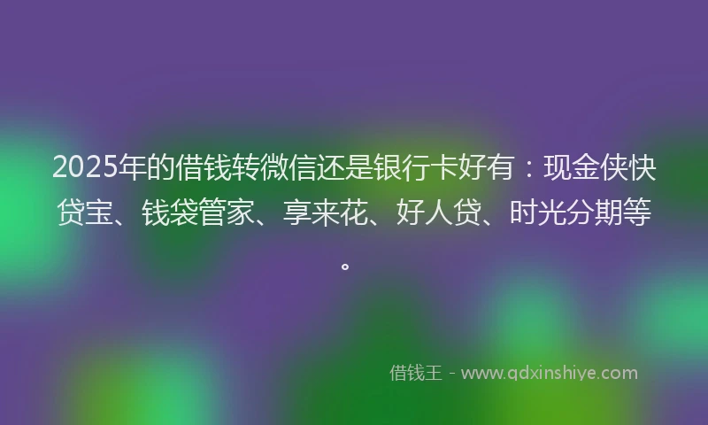 2025年的借钱转微信还是银行卡好有：现金侠快贷宝、钱袋管家、享来花、好人贷、时光分期等。