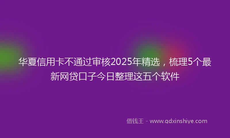 华夏信用卡不通过审核2025年精选，梳理5个最新网贷口子今日整理这五个软件