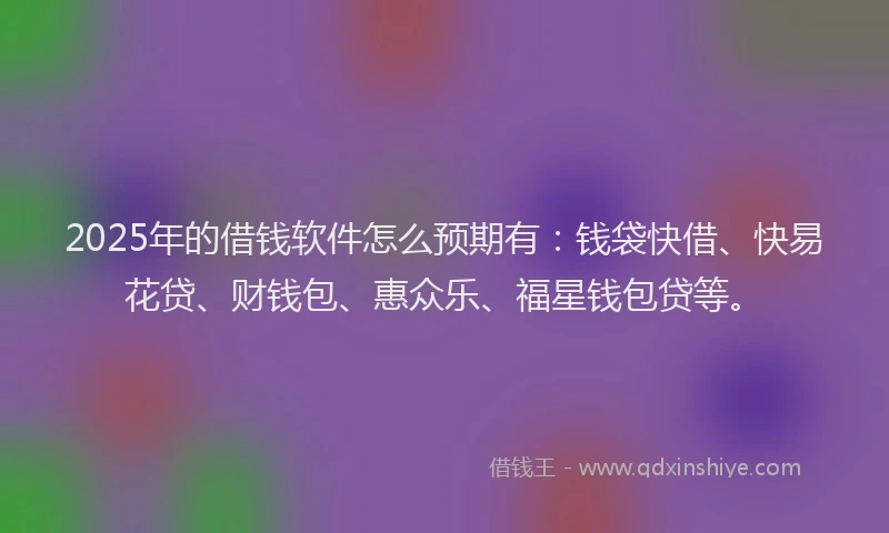 2025年的借钱软件怎么预期有：钱袋快借、快易花贷、财钱包、惠众乐、福星钱包贷等。