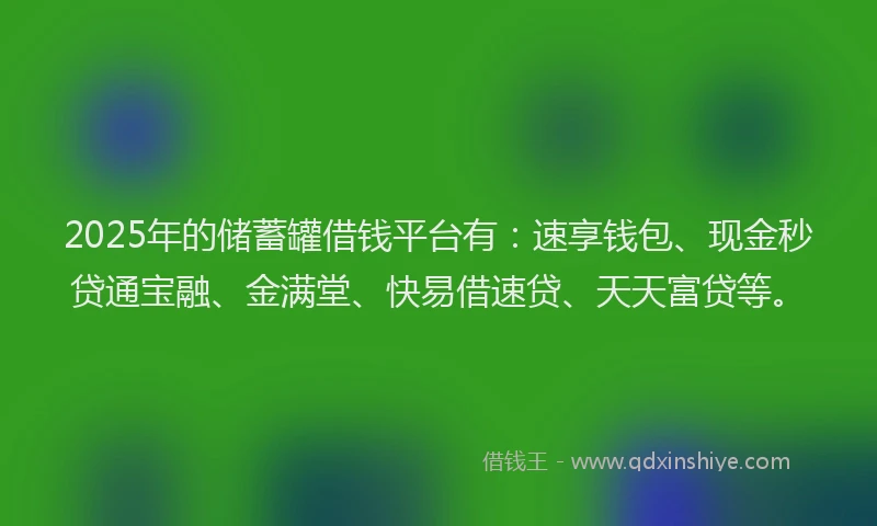 2025年的储蓄罐借钱平台有：速享钱包、现金秒贷通宝融、金满堂、快易借速贷、天天富贷等。