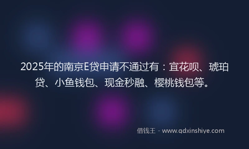 2025年的南京E贷申请不通过有：宜花呗、琥珀贷、小鱼钱包、现金秒融、樱桃钱包等。