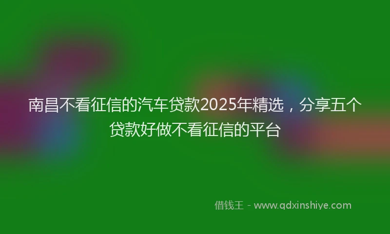 南昌不看征信的汽车贷款2025年精选，分享五个贷款好做不看征信的平台