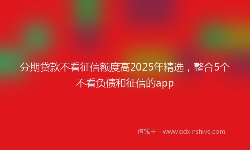 分期贷款不看征信额度高2025年精选，整合5个不看负债和征信的app