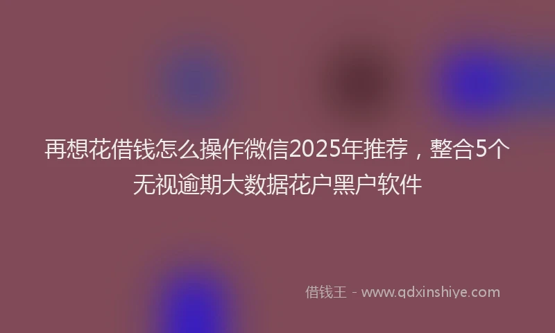 再想花借钱怎么操作微信2025年推荐，整合5个无视逾期大数据花户黑户软件
