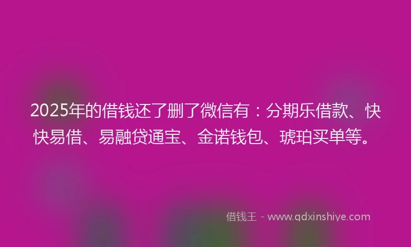 2025年的借钱还了删了微信有：分期乐借款、快快易借、易融贷通宝、金诺钱包、琥珀买单等。