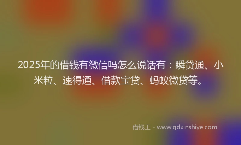 2025年的借钱有微信吗怎么说话有：瞬贷通、小米粒、速得通、借款宝贷、蚂蚁微贷等。