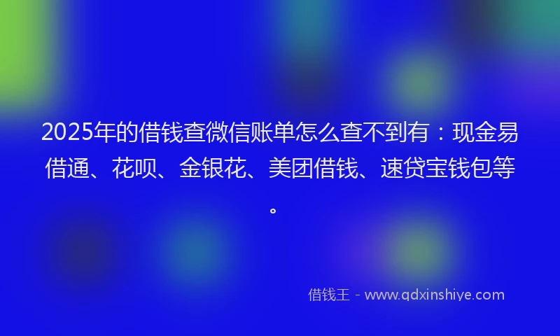 2025年的借钱查微信账单怎么查不到有：现金易借通、花呗、金银花、美团借钱、速贷宝钱包等。