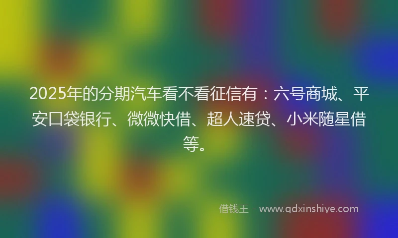 2025年的分期汽车看不看征信有：六号商城、平安口袋银行、微微快借、超人速贷、小米随星借等。