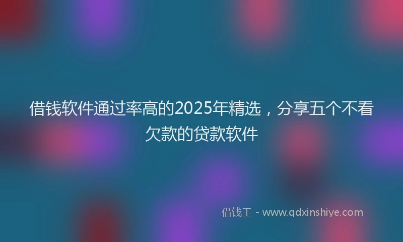 借钱软件通过率高的2025年精选，分享五个不看欠款的贷款软件
