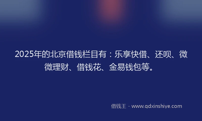 2025年的北京借钱栏目有：乐享快借、还呗、微微理财、借钱花、金易钱包等。