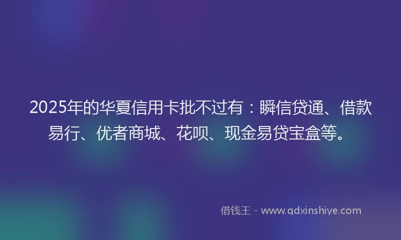 2025年的华夏信用卡批不过有：瞬信贷通、借款易行、优者商城、花呗、现金易贷宝盒等。