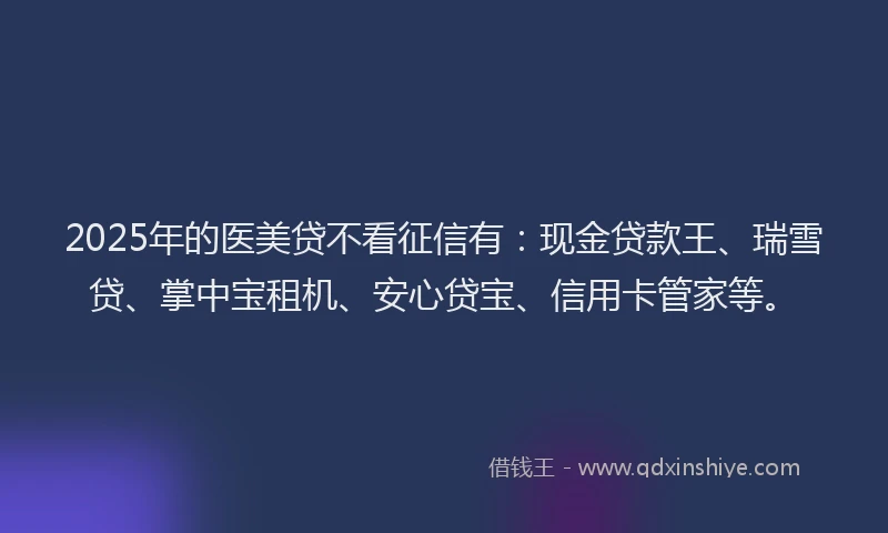 2025年的医美贷不看征信有：现金贷款王、瑞雪贷、掌中宝租机、安心贷宝、信用卡管家等。