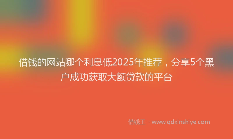 借钱的网站哪个利息低2025年推荐，分享5个黑户成功获取大额贷款的平台