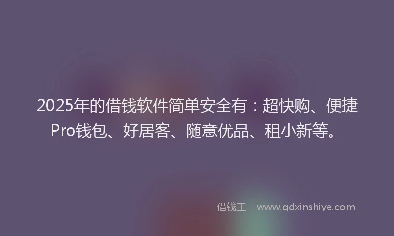 2025年的借钱软件简单安全有：超快购、便捷Pro钱包、好居客、随意优品、租小新等。