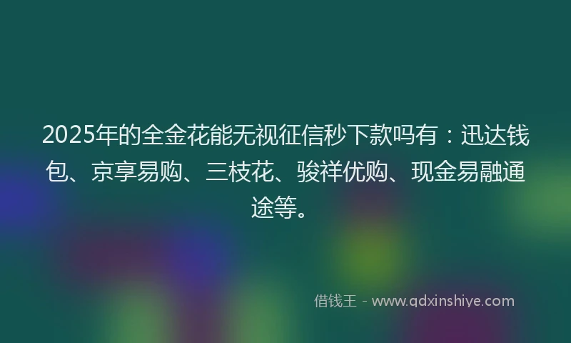 2025年的全金花能无视征信秒下款吗有：迅达钱包、京享易购、三枝花、骏祥优购、现金易融通途等。