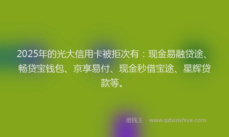 2025年的光大信用卡被拒次有：现金易融贷途、畅贷宝钱包、京享易付、现金秒借宝途、星辉贷款等。