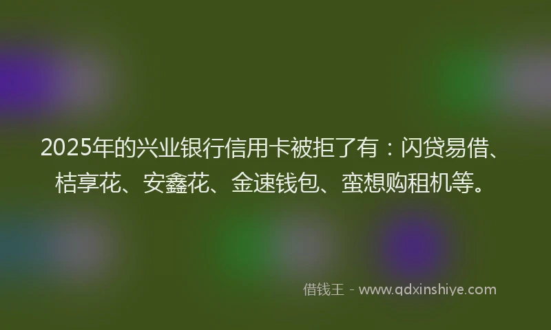 2025年的兴业银行信用卡被拒了有：闪贷易借、桔享花、安鑫花、金速钱包、蛮想购租机等。