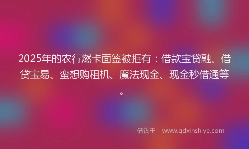 2025年的农行燃卡面签被拒有：借款宝贷融、借贷宝易、蛮想购租机、魔法现金、现金秒借通等。