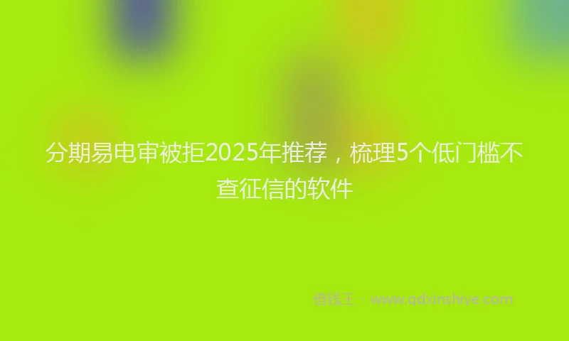 分期易电审被拒2025年推荐，梳理5个低门槛不查征信的软件