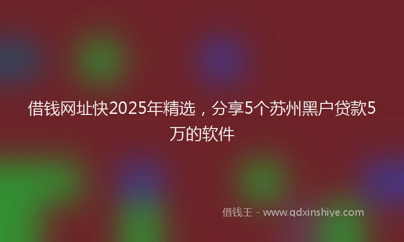 借钱网址快2025年精选，分享5个苏州黑户贷款5万的软件