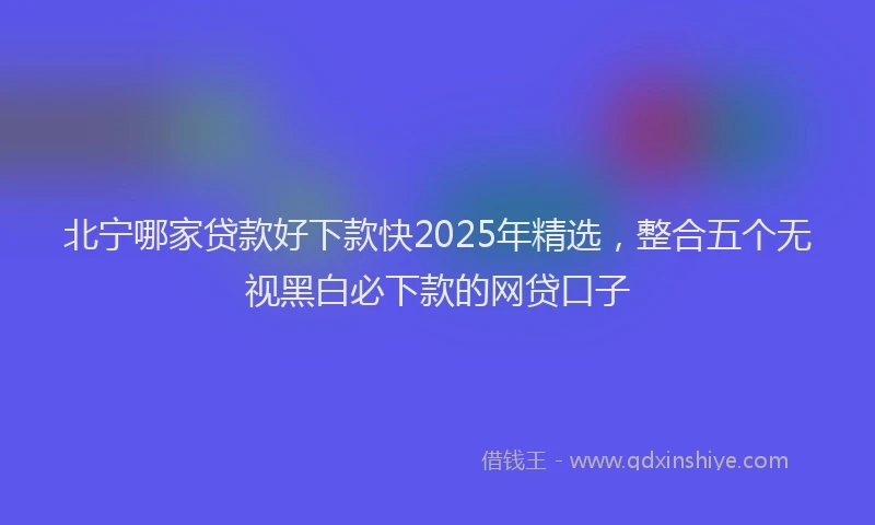 北宁哪家贷款好下款快2025年精选，整合五个无视黑白必下款的网贷口子