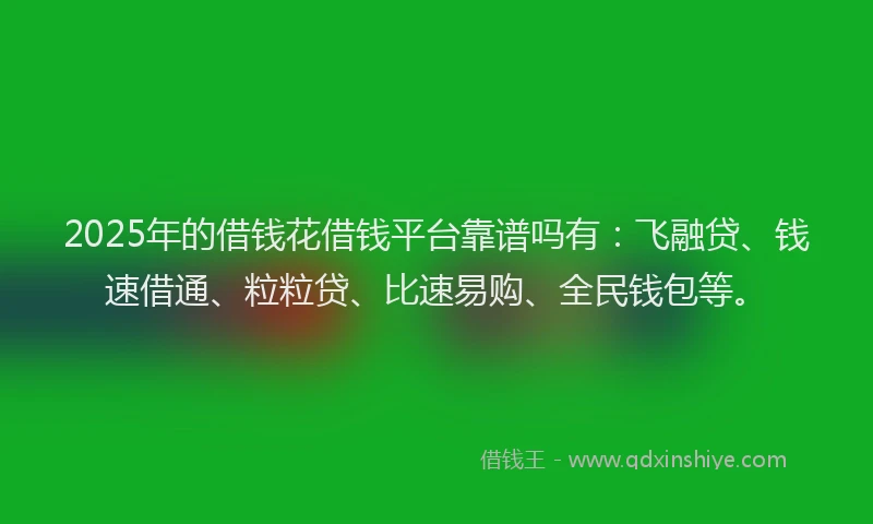 2025年的借钱花借钱平台靠谱吗有：飞融贷、钱速借通、粒粒贷、比速易购、全民钱包等。