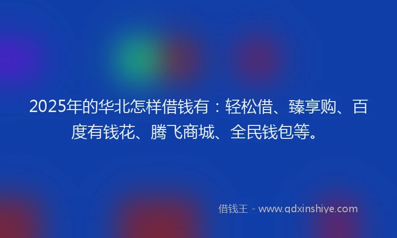 2025年的华北怎样借钱有：轻松借、臻享购、百度有钱花、腾飞商城、全民钱包等。