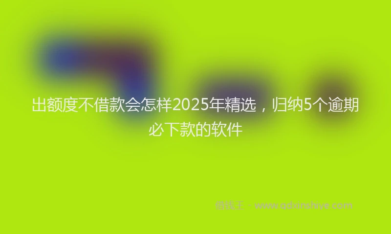 出额度不借款会怎样2025年精选，归纳5个逾期必下款的软件