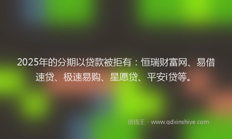 2025年的分期以贷款被拒有：恒瑞财富网、易借速贷、极速易购、星愿贷、平安i贷等。