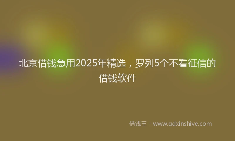 北京借钱急用2025年精选，罗列5个不看征信的借钱软件