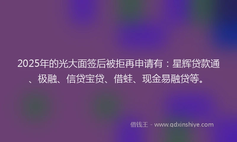 2025年的光大面签后被拒再申请有：星辉贷款通、极融、信贷宝贷、借蛙、现金易融贷等。