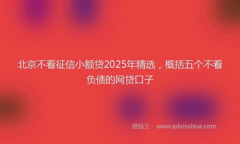 北京不看征信小额贷2025年精选，概括五个不看负债的网贷口子