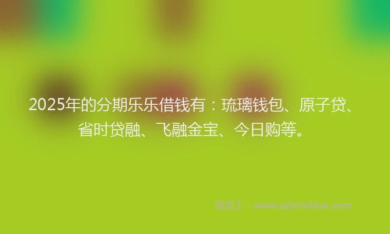 2025年的分期乐乐借钱有：琉璃钱包、原子贷、省时贷融、飞融金宝、今日购等。