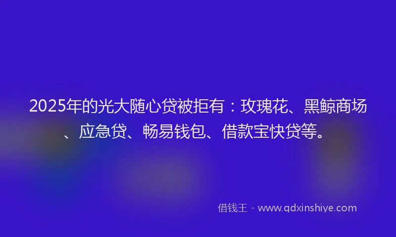 2025年的光大随心贷被拒有：玫瑰花、黑鲸商场、应急贷、畅易钱包、借款宝快贷等。