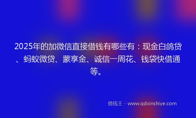 2025年的加微信直接借钱有哪些有：现金白鸽贷、蚂蚁微贷、蒙享金、诚信一周花、钱袋快借通等。