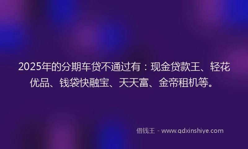 2025年的分期车贷不通过有：现金贷款王、轻花优品、钱袋快融宝、天天富、金帝租机等。